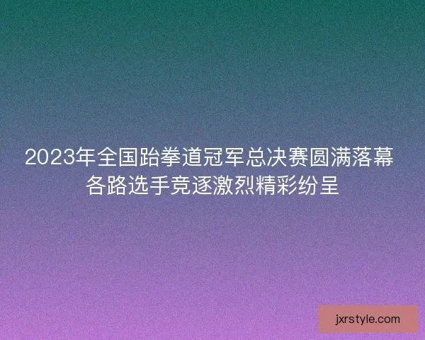 2023年全国跆拳道冠军总决赛圆满落幕 各路选手竞逐激烈精彩纷呈