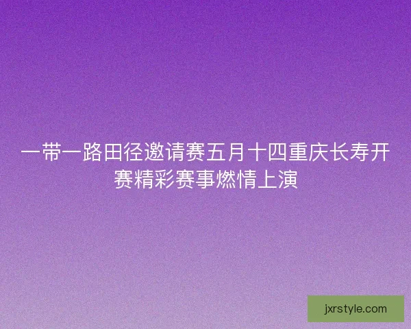 一带一路田径邀请赛五月十四重庆长寿开赛精彩赛事燃情上演