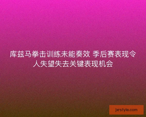 库兹马拳击训练未能奏效 季后赛表现令人失望失去关键表现机会