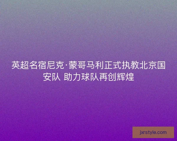 英超名宿尼克·蒙哥马利正式执教北京国安队 助力球队再创辉煌