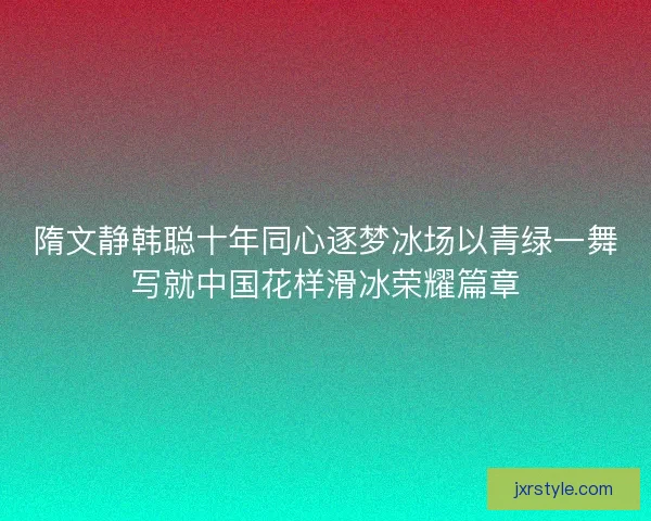 隋文静韩聪十年同心逐梦冰场以青绿一舞写就中国花样滑冰荣耀篇章
