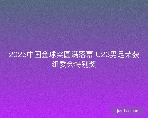 2025中国金球奖圆满落幕 U23男足荣获组委会特别奖